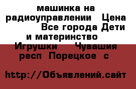 машинка на радиоуправлении › Цена ­ 1 000 - Все города Дети и материнство » Игрушки   . Чувашия респ.,Порецкое. с.